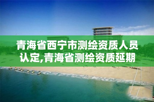 青海省西寧市測繪資質人員認定,青海省測繪資質延期公告