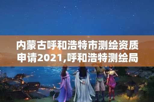 內蒙古呼和浩特市測繪資質申請2021,呼和浩特測繪局屬于什么單位管理