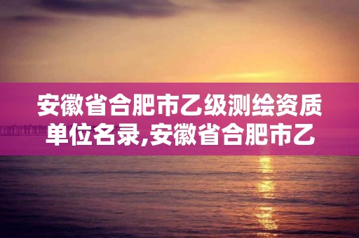 安徽省合肥市乙級測繪資質單位名錄,安徽省合肥市乙級測繪資質單位名錄公示。