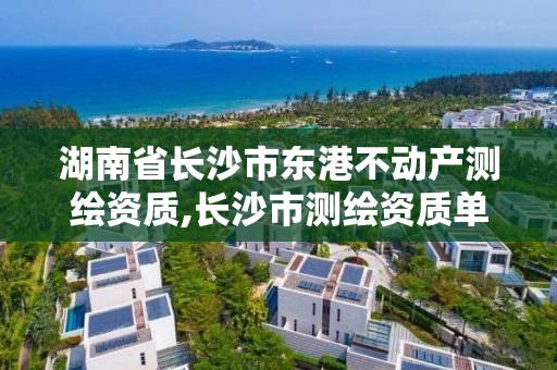 湖南省長沙市東港不動產測繪資質,長沙市測繪資質單位名單