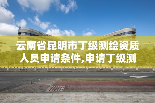 云南省昆明市丁級(jí)測(cè)繪資質(zhì)人員申請(qǐng)條件,申請(qǐng)丁級(jí)測(cè)繪資質(zhì)的具體流程