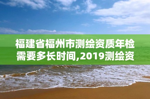 福建省福州市測繪資質年檢需要多長時間,2019測繪資質年審政策