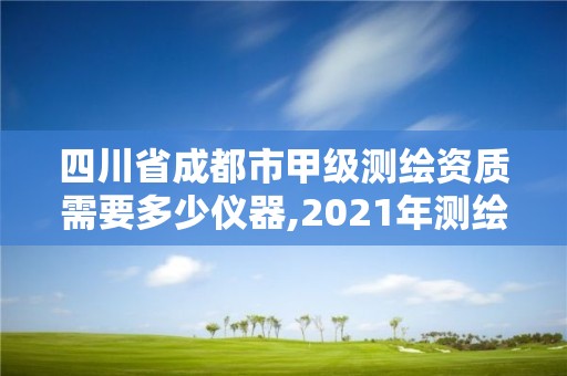 四川省成都市甲級測繪資質需要多少儀器,2021年測繪甲級資質申報條件。