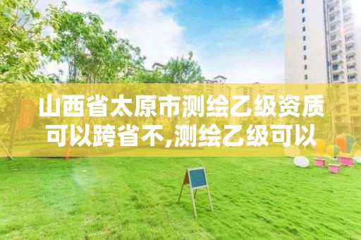 山西省太原市測繪乙級資質可以跨省不,測繪乙級可以跨省嗎