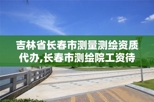 吉林省長春市測量測繪資質代辦,長春市測繪院工資待遇