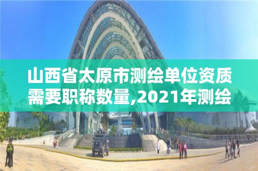 山西省太原市測繪單位資質需要職稱數量,2021年測繪資質人員要求。