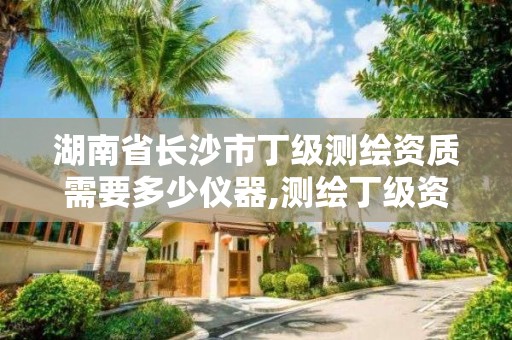 湖南省長沙市丁級測繪資質需要多少儀器,測繪丁級資質全套申請文件