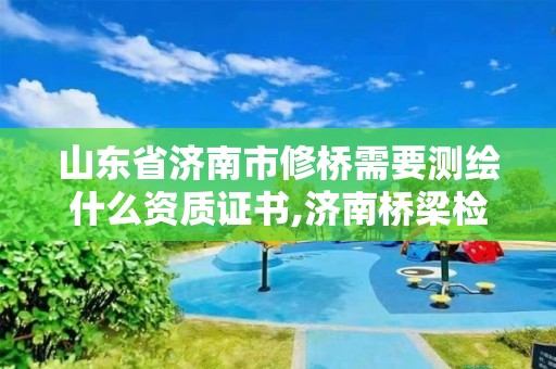 山東省濟南市修橋需要測繪什么資質證書,濟南橋梁檢測單位。