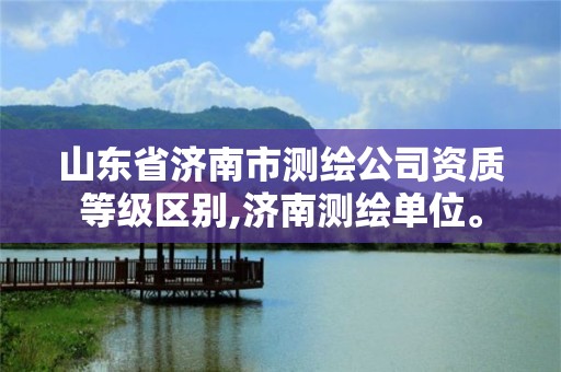 山東省濟南市測繪公司資質等級區別,濟南測繪單位。