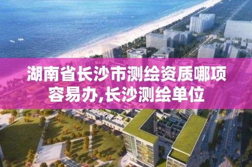 湖南省長沙市測繪資質哪項容易辦,長沙測繪單位