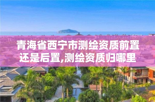 青海省西寧市測繪資質前置還是后置,測繪資質歸哪里管