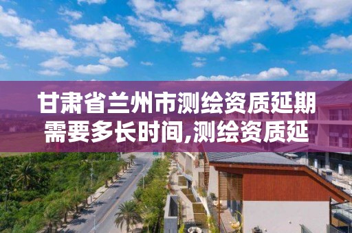 甘肅省蘭州市測繪資質延期需要多長時間,測繪資質延續通知。