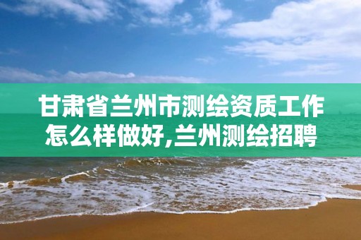 甘肅省蘭州市測繪資質工作怎么樣做好,蘭州測繪招聘信息。