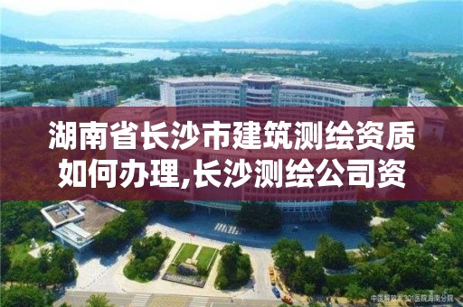 湖南省長沙市建筑測繪資質如何辦理,長沙測繪公司資質有哪家