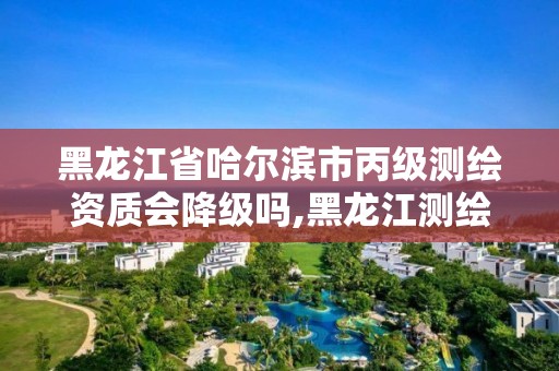 黑龍江省哈爾濱市丙級測繪資質會降級嗎,黑龍江測繪公司乙級資質