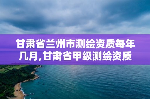 甘肅省蘭州市測繪資質每年幾月,甘肅省甲級測繪資質單位