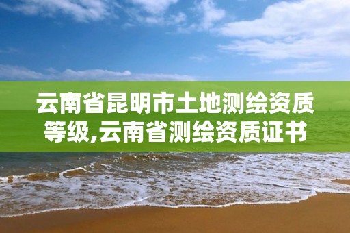 云南省昆明市土地測繪資質等級,云南省測繪資質證書延期公告