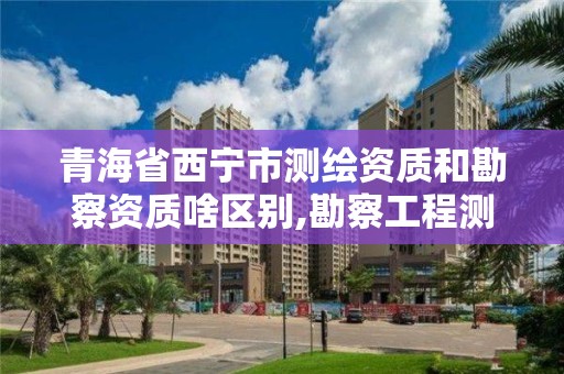 青海省西寧市測繪資質和勘察資質啥區別,勘察工程測量資質