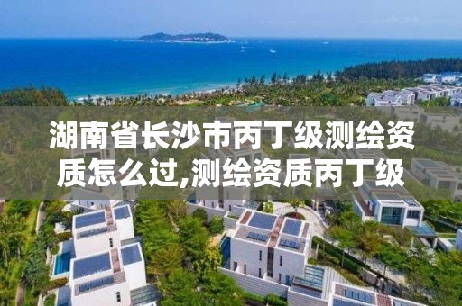 湖南省長沙市丙丁級測繪資質怎么過,測繪資質丙丁級取消時間