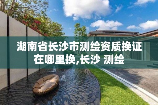 湖南省長沙市測繪資質換證在哪里換,長沙 測繪