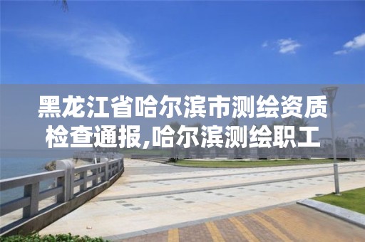 黑龍江省哈爾濱市測繪資質檢查通報,哈爾濱測繪職工中等專業學校