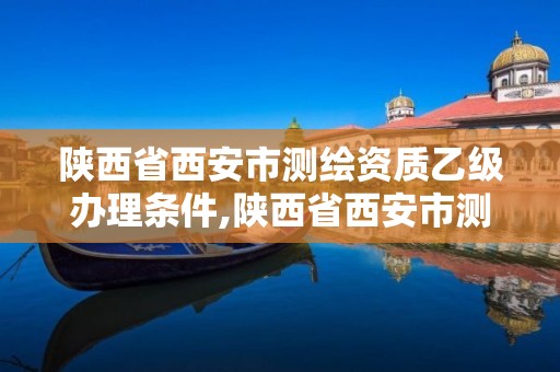 陜西省西安市測繪資質乙級辦理條件,陜西省西安市測繪資質乙級辦理條件有哪些