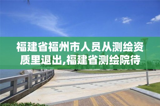 福建省福州市人員從測繪資質里退出,福建省測繪院待遇怎么樣。