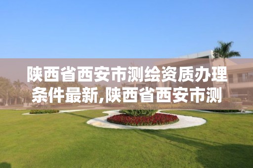 陜西省西安市測繪資質辦理條件最新,陜西省西安市測繪資質辦理條件最新規定