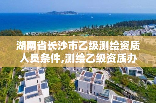 湖南省長沙市乙級測繪資質人員條件,測繪乙級資質辦理條件