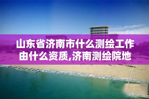 山東省濟南市什么測繪工作由什么資質,濟南測繪院地址。