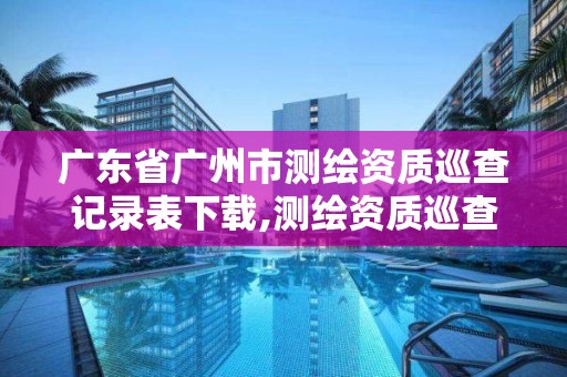 廣東省廣州市測繪資質巡查記錄表下載,測繪資質巡查報告