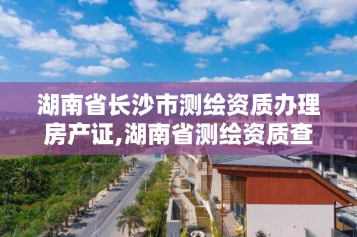 湖南省長沙市測繪資質辦理房產證,湖南省測繪資質查詢