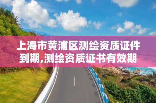 上海市黃浦區測繪資質證件到期,測繪資質證書有效期滿需要延續的