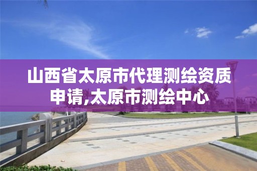 山西省太原市代理測繪資質申請,太原市測繪中心