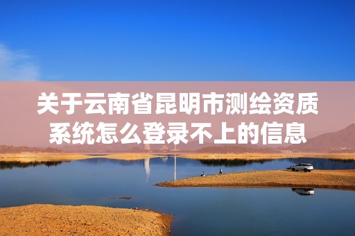 關(guān)于云南省昆明市測(cè)繪資質(zhì)系統(tǒng)怎么登錄不上的信息