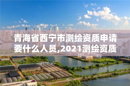 青海省西寧市測繪資質申請要什么人員,2021測繪資質申請。