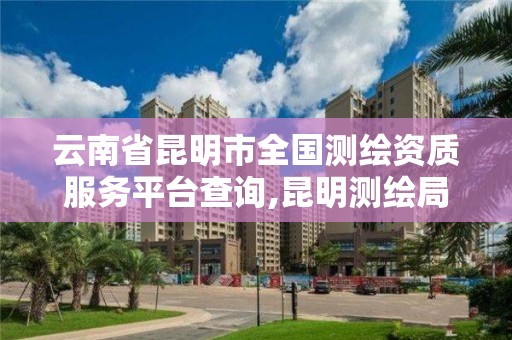 云南省昆明市全國測繪資質服務平臺查詢,昆明測繪局官網。