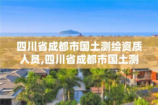 四川省成都市國土測繪資質(zhì)人員,四川省成都市國土測繪資質(zhì)人員名單公示