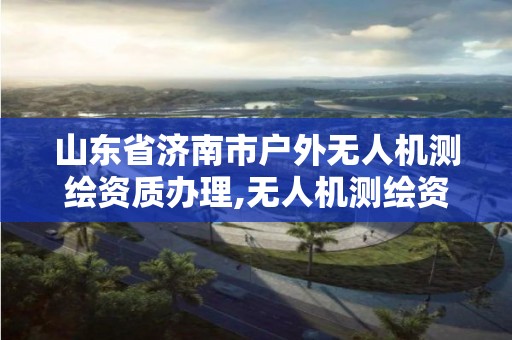 山東省濟南市戶外無人機測繪資質辦理,無人機測繪資質申請流程。