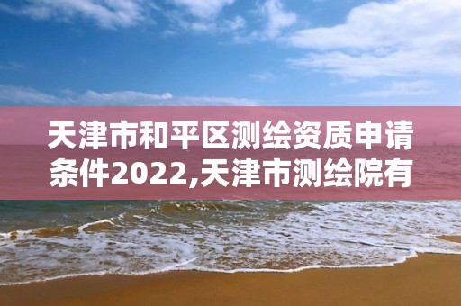 天津市和平區測繪資質申請條件2022,天津市測繪院有限公司資質