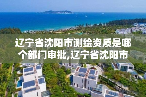 遼寧省沈陽市測繪資質是哪個部門審批,遼寧省沈陽市測繪資質是哪個部門審批的