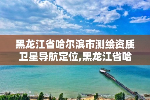 黑龍江省哈爾濱市測繪資質衛星導航定位,黑龍江省哈爾濱市測繪局