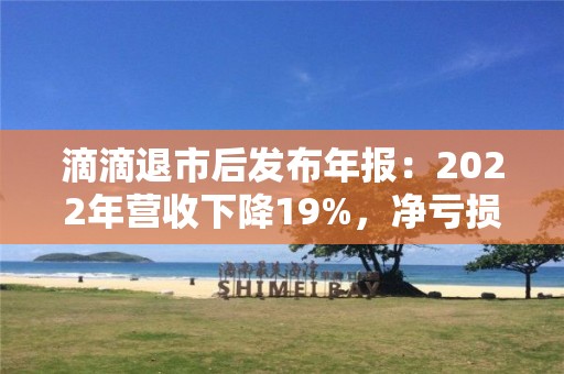 滴滴退市后發(fā)布年報(bào)：2022年?duì)I收下降19%，凈虧損收窄52%