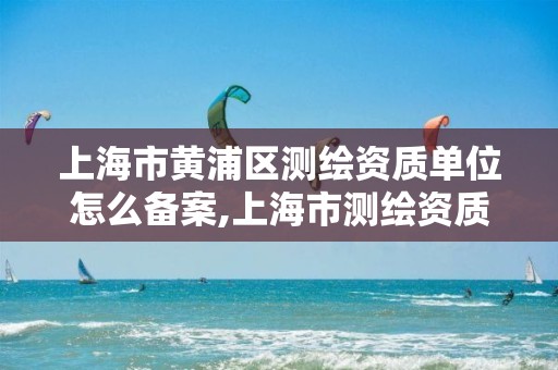 上海市黃浦區測繪資質單位怎么備案,上海市測繪資質單位名單