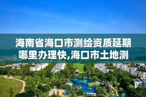 海南省海口市測繪資質(zhì)延期哪里辦理快,海口市土地測繪院電話