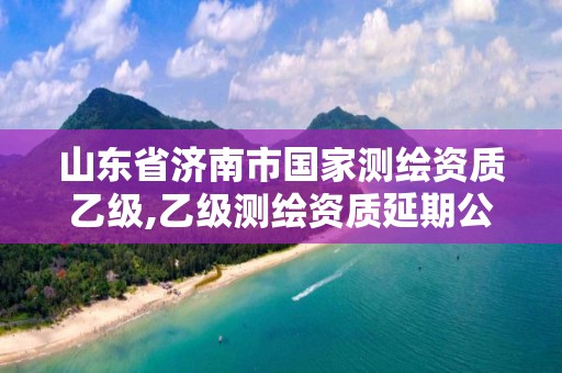 山東省濟南市國家測繪資質(zhì)乙級,乙級測繪資質(zhì)延期公告山東