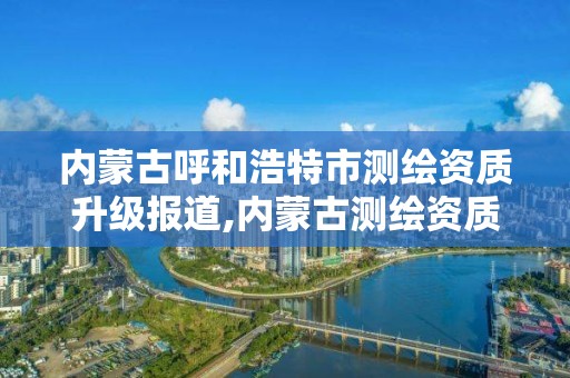 內蒙古呼和浩特市測繪資質升級報道,內蒙古測繪資質代辦