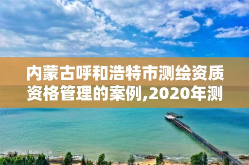 內(nèi)蒙古呼和浩特市測繪資質(zhì)資格管理的案例,2020年測繪資質(zhì)管理辦法。