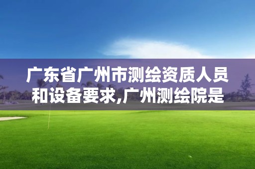 廣東省廣州市測繪資質人員和設備要求,廣州測繪院是什么單位。