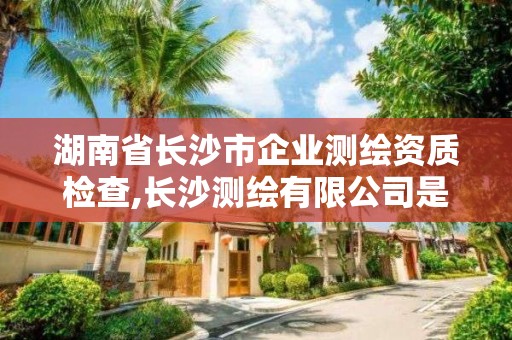 湖南省長沙市企業測繪資質檢查,長沙測繪有限公司是國企嗎